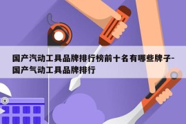 国产汽动工具品牌排行榜前十名有哪些牌子-国产气动工具品牌排行