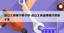进口工具哪个牌子好-进口工具品牌排行榜前十名