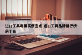 进口工具哪里买便宜点-进口工具品牌排行榜前十名