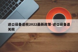 进口设备退税2022最新政策-进口设备退关税