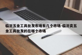 临沂五金工具批发市场有几个市场-临沂卖五金工具批发的在哪个市场