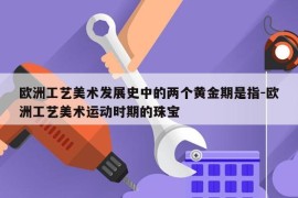 欧洲工艺美术发展史中的两个黄金期是指-欧洲工艺美术运动时期的珠宝