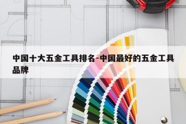 中国十大五金工具排名-中国最好的五金工具品牌