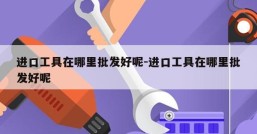 进口工具在哪里批发好呢-进口工具在哪里批发好呢