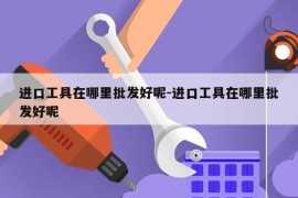 进口工具在哪里批发好呢-进口工具在哪里批发好呢
