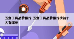 五金工具品牌排行-五金工具品牌排行榜前十名有哪些