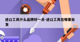 进口工具什么品牌好一点-进口工具在哪里批发