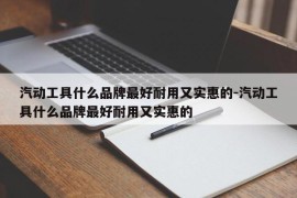 汽动工具什么品牌最好耐用又实惠的-汽动工具什么品牌最好耐用又实惠的