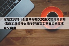家庭工具箱什么牌子好用又实惠又实用又实用-家庭工具箱什么牌子好用又实惠又实用又实用又实用