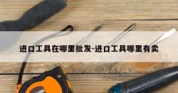 进口工具在哪里批发-进口工具哪里有卖