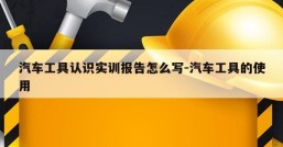 汽车工具认识实训报告怎么写-汽车工具的使用