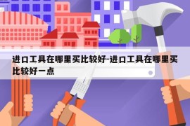 进口工具在哪里买比较好-进口工具在哪里买比较好一点