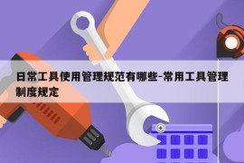 日常工具使用管理规范有哪些-常用工具管理制度规定