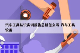 汽车工具认识实训报告总结怎么写-汽车工具设备