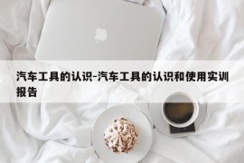 汽车工具的认识-汽车工具的认识和使用实训报告