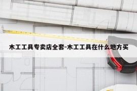 木工工具专卖店全套-木工工具在什么地方买