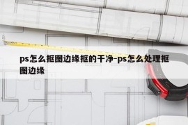 ps怎么抠图边缘抠的干净-ps怎么处理抠图边缘