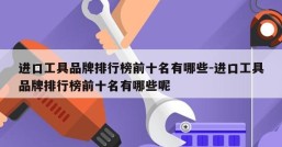 进口工具品牌排行榜前十名有哪些-进口工具品牌排行榜前十名有哪些呢