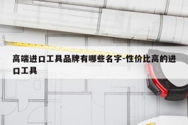 高端进口工具品牌有哪些名字-性价比高的进口工具