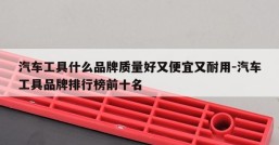 汽车工具什么品牌质量好又便宜又耐用-汽车工具品牌排行榜前十名
