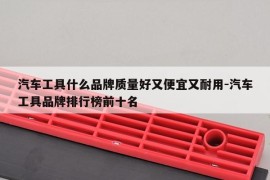 汽车工具什么品牌质量好又便宜又耐用-汽车工具品牌排行榜前十名