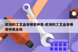 欧洲的工艺品有哪些种类-欧洲的工艺品有哪些种类名称