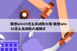 联想win10怎么关闭防火墙-联想win10怎么关闭防火墙模式