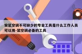 安装空调不可缺少的专业工具是什么工作人员可以用-装空调必备的工具