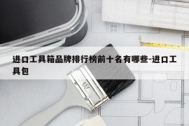 进口工具箱品牌排行榜前十名有哪些-进口工具包