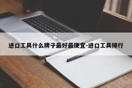 进口工具什么牌子最好最便宜-进口工具排行