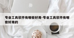 专业工具软件有哪些好用-专业工具软件有哪些好用的