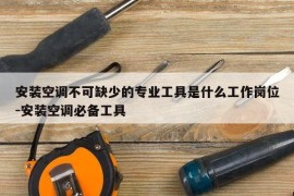安装空调不可缺少的专业工具是什么工作岗位-安装空调必备工具