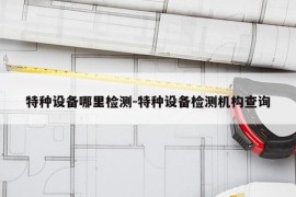 特种设备哪里检测-特种设备检测机构查询