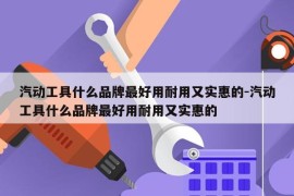 汽动工具什么品牌最好用耐用又实惠的-汽动工具什么品牌最好用耐用又实惠的