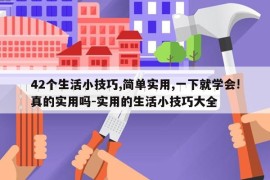 42个生活小技巧,简单实用,一下就学会!真的实用吗-实用的生活小技巧大全