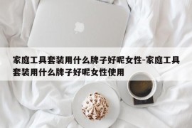 家庭工具套装用什么牌子好呢女性-家庭工具套装用什么牌子好呢女性使用