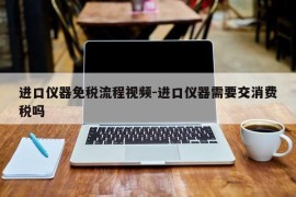 进口仪器免税流程视频-进口仪器需要交消费税吗
