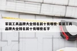 家装工具品牌大全排名前十有哪些-家装工具品牌大全排名前十有哪些名字