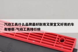 汽动工具什么品牌最好耐用又便宜又好用的车有哪些-气动工具排行榜