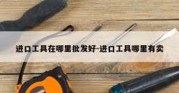 进口工具在哪里批发好-进口工具哪里有卖