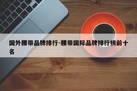 国外腰带品牌排行-腰带国际品牌排行榜前十名