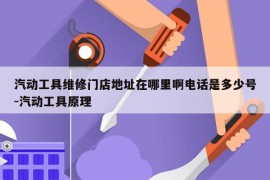 汽动工具维修门店地址在哪里啊电话是多少号-汽动工具原理