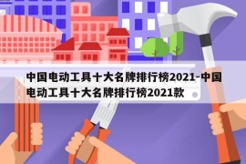 中国电动工具十大名牌排行榜2021-中国电动工具十大名牌排行榜2021款