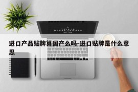 进口产品贴牌算国产么吗-进口贴牌是什么意思