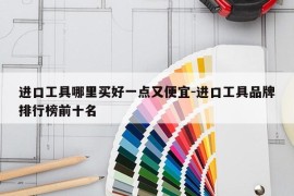 进口工具哪里买好一点又便宜-进口工具品牌排行榜前十名