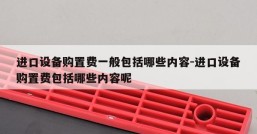 进口设备购置费一般包括哪些内容-进口设备购置费包括哪些内容呢