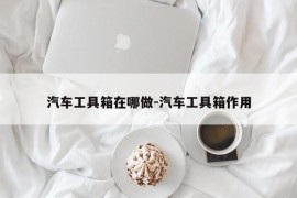 汽车工具箱在哪做-汽车工具箱作用