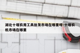 湖北十堰农用工具批发市场在哪里呀-十堰农机市场在哪里
