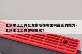 北京木工工具批发市场在哪里啊最近的地方-北京木工工具在哪里买?