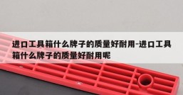 进口工具箱什么牌子的质量好耐用-进口工具箱什么牌子的质量好耐用呢